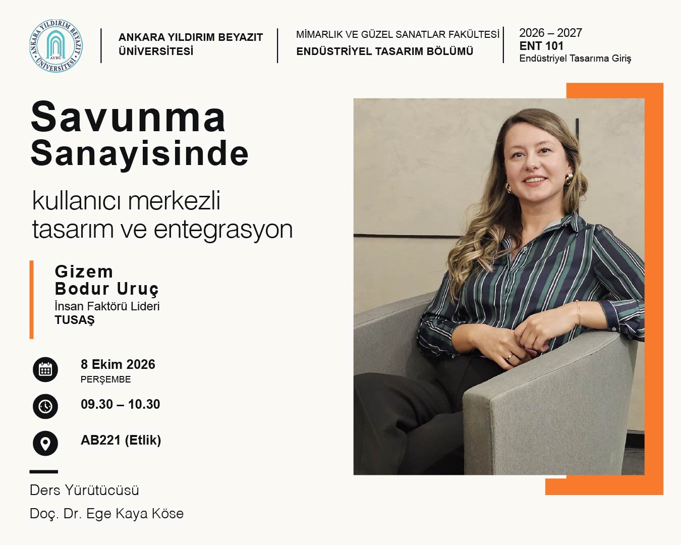 Ankara Yıldırım Beyazıt Üniversitesi Endüstriyel Tasarım Bölümünün seminer duyurusu. Afişte “Savunma Sanayisinde Kullanıcı Merkezli Tasarım Entegrasyonu” başlığı yer alıyor. TUSAŞ İnsan Faktörü Lideri Gizem Bodur Uruç’un, ENT 101 Endüstriyel Tasarıma Giriş dersi kapsamında birinci sınıf öğrencileriyle buluşacağı belirtiliyor. Seminer, 8 Ekim 2026 Perşembe günü 09.30–10.30 saatleri arasında Etlik Yerleşkesi AB221 dersliğinde gerçekleştirilecek. Ders yürütücüsü Doç. Dr. Ege Kaya Köse.
