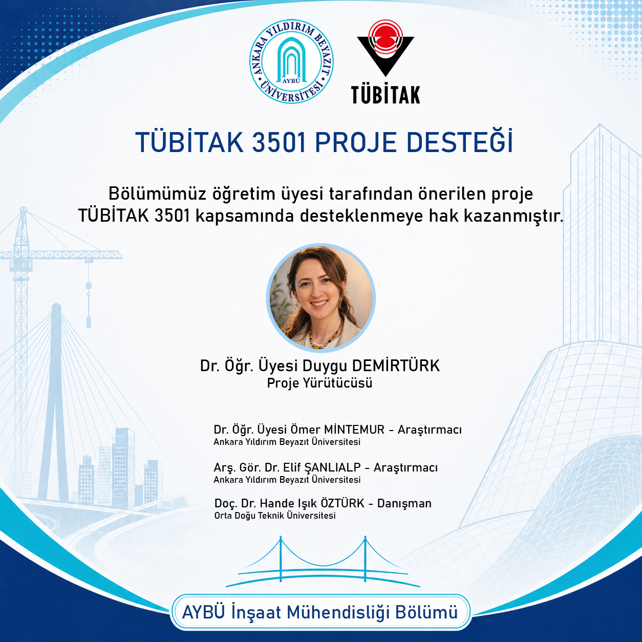 TÜBİTAK 3501 kapsamında desteklenen projenin yürütücüsü olarak Dr. Öğr. Üyesi Duygu Demirtürk yer almaktadır. Ortada proje yürütücüsünün fotoğrafı ve altında “Proje Yürütücüsü” unvanı bulunmaktadır. Proje ekibinde Dr. Öğr. Üyesi Ömer Mintemur (Araştırmacı, Ankara Yıldırım Beyazıt Üniversitesi), Arş. Gör. Dr. Elif Şanlıalp (Araştırmacı, Ankara Yıldırım Beyazıt Üniversitesi) ve Doç. Dr. Hande Işık Öztürk (Danışman, Orta Doğu Teknik Üniversitesi) yer almaktadır. Afişin alt kısmında “AYBÜ İnşaat Mühendisliği Bölümü” ifadesi bulunmaktadır.