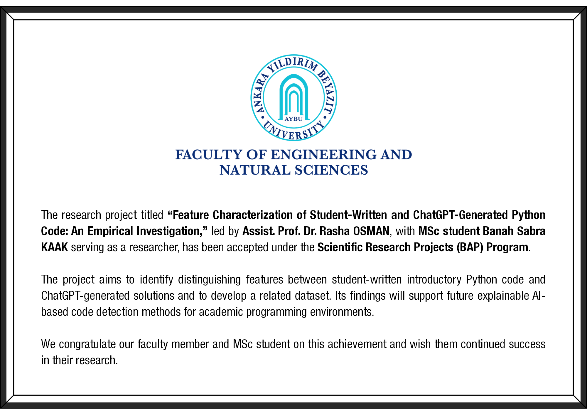 The research project titled “Feature Characterization of Student-Written and ChatGPT-Generated Python Code: An Empirical Investigation,” led by Assist. Prof. Dr. Rasha OSMAN, with MSc student Banah Sabra KAAK serving as a researcher, has been accepted under the Scientific Research Projects (BAP) Program. The project aims to identify distinguishing features between student-written introductory Python code and ChatGPT-generated solutions and to develop a related dataset. Its findings will support future explainable AI-based code detection methods for academic programming environments. We congratulate our faculty member and MSc student on this achievement and wish them continued success in their research.