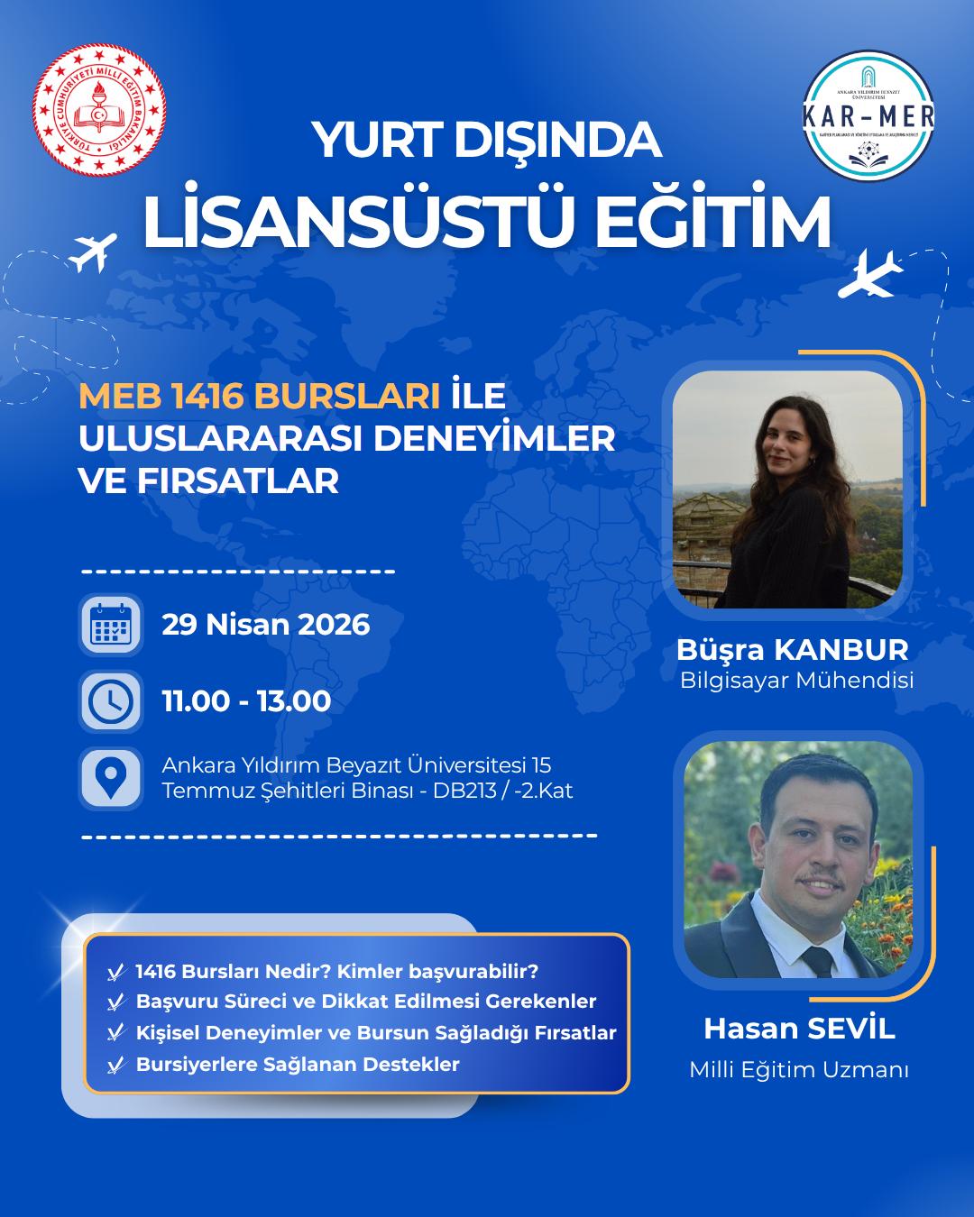 Yurt Dışında Li̇sansüstü Eği̇ti̇m Meb 1416 Bursları İle Uluslararası Deneyi̇mler Ve Firsatlar toplantısı bilgi afişi resmi. 29 Nisan 2026 11.00 - 13.00 arası Ankara Yıldırım Beyazıt Üniversitesi 15 Temmuz Şehitleri Binası - DB213 numaralı -2.Kat odasında. Konuşmacılar: Büşra KANBUR Bilgisayar Mühendisi Hasan SEVİL Milli Eğitim Uzmanı. İçerik: 1416 Bursları nedir? Kimler başvurabilir? Başvuru süreci ve dikkat edilmesi gerekenler kişisel deneyimler ve bursun sağladığı fırsatlar bursiyerlere sağlanan destekler.