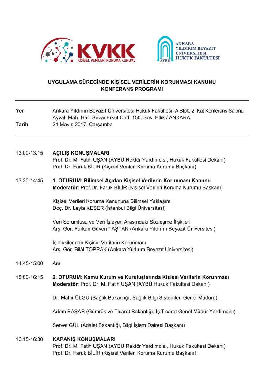 1. OTURUM: Bilimsel Açıdan Kişisel Verilerin Korunması Kanunu Moderatör: Prof.Dr. Faruk BİLİR (Kişisel Verileri Koruma Kurumu Başkanı)  Kişisel Verileri Koruma Kanununa Bilimsel Yaklaşım Doç. Dr. Leyla KESER (İstanbul Bilgi Üniversitesi)  Veri Sorumlusu ve Veri İşleyen Arasındaki Sözleşme İlişkileri Arş. Gör. Furkan Güven TAŞTAN (Ankara Yıldırım Beyazıt Üniversitesi)  İş İlişkilerinde Kişisel Verilerin Korunması Arş. Gör. Bilâl TOPRAK (Ankara Yıldırım Beyazıt Üniversitesi) // 2. OTURUM: Kamu Kurum ve Kuruluşlarında Kişisel Verilerin Korunması  		Moderatör: Prof. Dr. M. Fatih UŞAN (AYBÜ Hukuk Fakültesi Dekanı)  Dr. Mahir ÜLGÜ (Sağlık Bakanlığı, Sağlık Bilgi Sistemleri Genel Müdürü)  Adem BAŞAR (Gümrük ve Ticaret Bakanlığı, İç Ticaret Genel Müdür Yardımcısı) 		 Servet GÜL (Adalet Bakanlığı, Bilgi İşlem Dairesi Başkanı)